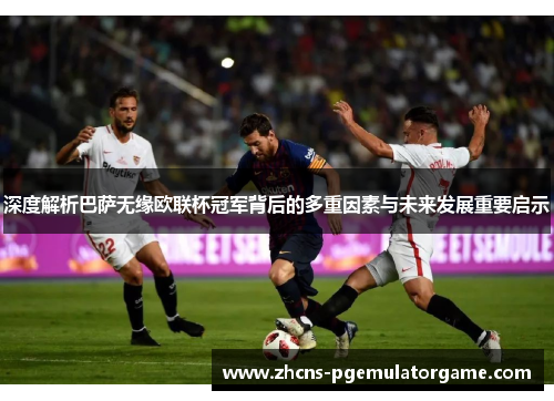 深度解析巴萨无缘欧联杯冠军背后的多重因素与未来发展重要启示