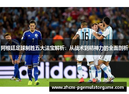 阿根廷足球制胜五大法宝解析：从战术到精神力的全面剖析