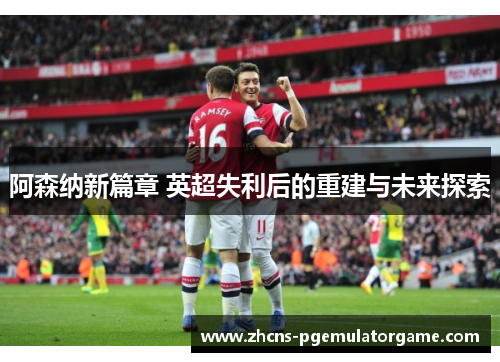 阿森纳新篇章 英超失利后的重建与未来探索 阿森纳新篇章 英超失利后的重建与未来探索