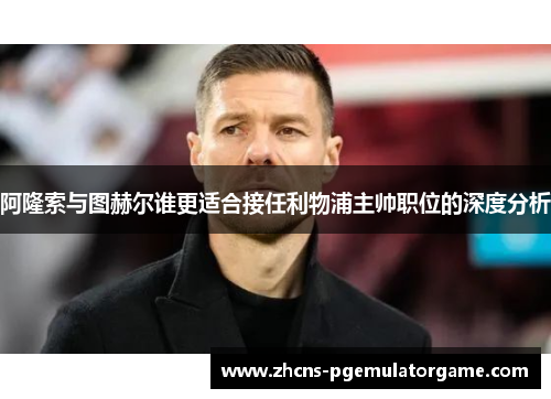 阿隆索与图赫尔谁更适合接任利物浦主帅职位的深度分析 阿隆索与图赫尔谁更适合接任利物浦主帅职位的深度分析
