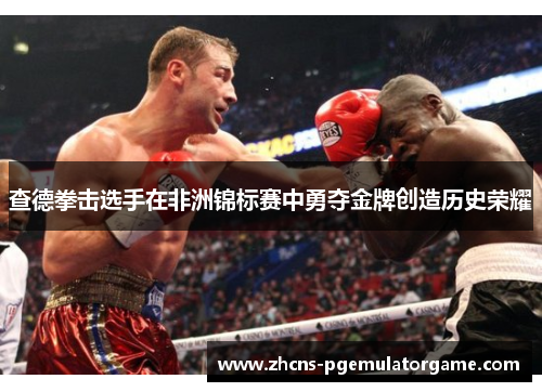 查德拳击选手在非洲锦标赛中勇夺金牌创造历史荣耀