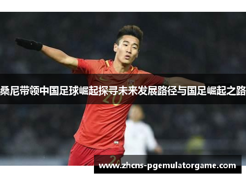 桑尼带领中国足球崛起探寻未来发展路径与国足崛起之路