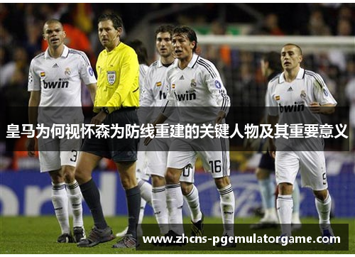 皇马为何视怀森为防线重建的关键人物及其重要意义